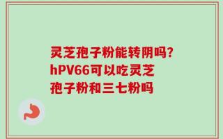 灵芝孢子粉能转阴吗？hPV66可以吃灵芝孢子粉和三七粉吗