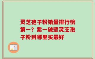 灵芝孢子粉销量排行榜第一？紫一破壁灵芝孢子粉到哪里买最好