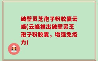破壁灵芝孢子粉胶囊云峰(云峰推出破壁灵芝孢子粉胶囊，增强免疫力)