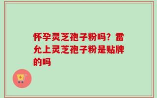 怀孕灵芝孢子粉吗？雷允上灵芝孢子粉是贴牌的吗