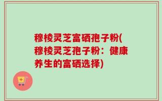 穆棱灵芝富硒孢子粉(穆棱灵芝孢子粉：健康养生的富硒选择)