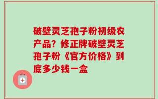 破壁灵芝孢子粉初级农产品？修正牌破壁灵芝孢子粉《官方价格》到底多少钱一盒