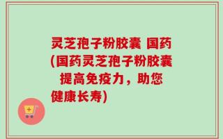 灵芝孢子粉胶囊 国药(国药灵芝孢子粉胶囊  提高免疫力，助您健康长寿)