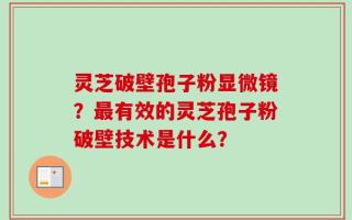 灵芝破壁孢子粉显微镜？最有效的灵芝孢子粉破壁技术是什么？