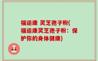福运康 灵芝孢子粉(福运康灵芝孢子粉：保护你的身体健康)