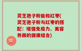 灵芝孢子粉能和红枣(灵芝孢子粉与红枣的搭配：增强免疫力、美容养颜的健康组合)