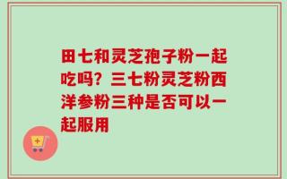 田七和灵芝孢子粉一起吃吗？三七粉灵芝粉西洋参粉三种是否可以一起服用