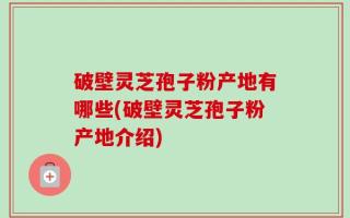 破壁灵芝孢子粉产地有哪些(破壁灵芝孢子粉产地介绍)