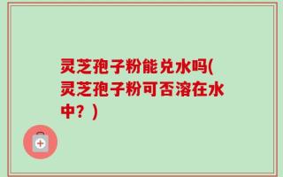灵芝孢子粉能兑水吗(灵芝孢子粉可否溶在水中？)