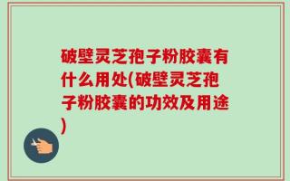 破壁灵芝孢子粉胶囊有什么用处(破壁灵芝孢子粉胶囊的功效及用途)