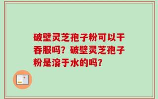 破壁灵芝孢子粉可以干吞服吗？破壁灵芝孢子粉是溶于水的吗？