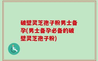 破壁灵芝孢子粉男士备孕(男士备孕必备的破壁灵芝孢子粉)