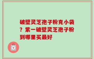 破壁灵芝孢子粉克小袋？紫一破壁灵芝孢子粉到哪里买最好