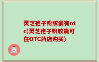灵芝孢子粉胶囊有otc(灵芝孢子粉胶囊可在OTC药店购买)