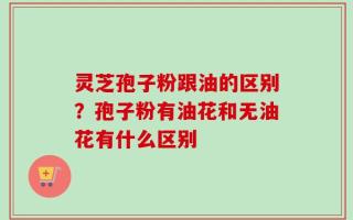 灵芝孢子粉跟油的区别？孢子粉有油花和无油花有什么区别