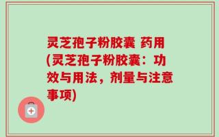 灵芝孢子粉胶囊 药用(灵芝孢子粉胶囊：功效与用法，剂量与注意事项)
