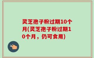 灵芝孢子粉过期10个月(灵芝孢子粉过期10个月，仍可食用)