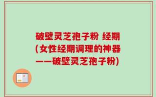 破壁灵芝孢子粉 经期(女性经期调理的神器——破壁灵芝孢子粉)