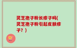 灵芝孢子粉长疹子吗(灵芝孢子粉引起皮肤疹子？)