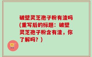 破壁灵芝孢子粉有渣吗(重写后的标题：破壁灵芝孢子粉含有渣，你了解吗？)