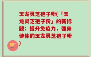 玉龙灵芝孢子粉(「玉龙灵芝孢子粉」的新标题：提升免疫力，强身健体的玉龙灵芝孢子粉)