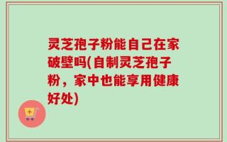 灵芝孢子粉能自己在家破壁吗(自制灵芝孢子粉，家中也能享用健康好处)