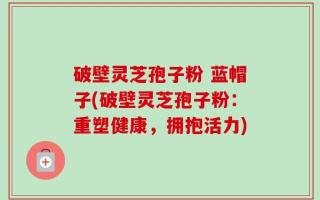 破壁灵芝孢子粉 蓝帽子(破壁灵芝孢子粉：重塑健康，拥抱活力)