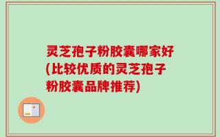 灵芝孢子粉胶囊哪家好(比较优质的灵芝孢子粉胶囊品牌推荐)