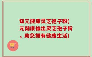 知元健康灵芝孢子粉(元健康推出灵芝孢子粉，助您拥有健康生活)
