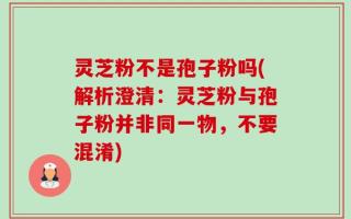 灵芝粉不是孢子粉吗(解析澄清：灵芝粉与孢子粉并非同一物，不要混淆)
