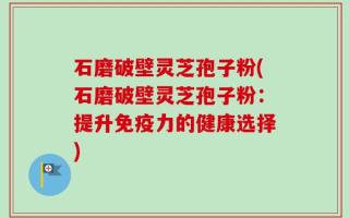 石磨破壁灵芝孢子粉(石磨破壁灵芝孢子粉：提升免疫力的健康选择)