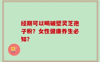 经期可以喝破壁灵芝孢子粉？女性健康养生必知？