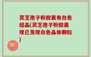 灵芝孢子粉胶囊有白色结晶(灵芝孢子粉胶囊现已发现白色晶体颗粒)