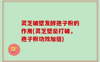 灵芝破壁发酵孢子粉的作用(灵芝壁垒打破，孢子粉功效加倍)