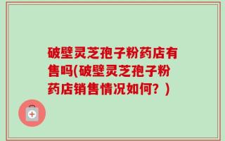 破壁灵芝孢子粉药店有售吗(破壁灵芝孢子粉药店销售情况如何？)