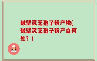 破壁灵芝孢子粉产地(破壁灵芝孢子粉产自何处？)