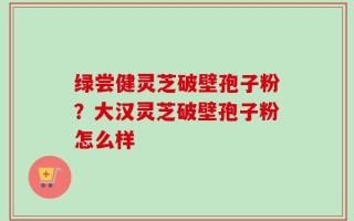绿尝健灵芝破壁孢子粉？大汉灵芝破壁孢子粉怎么样