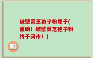 破壁灵芝孢子粉属于(重磅！破壁灵芝孢子粉终于问市！)