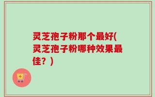 灵芝孢子粉那个最好(灵芝孢子粉哪种效果最佳？)