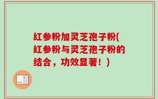 红参粉加灵芝孢子粉(红参粉与灵芝孢子粉的结合，功效显著！)
