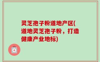 灵芝孢子粉道地产区(道地灵芝孢子粉，打造健康产业地标)