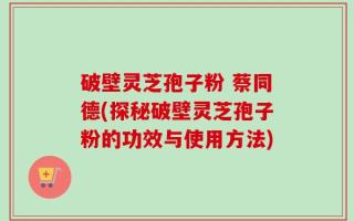 破壁灵芝孢子粉 蔡同德(探秘破壁灵芝孢子粉的功效与使用方法)