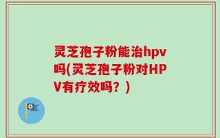 灵芝孢子粉能治hpv吗(灵芝孢子粉对HPV有疗效吗？)
