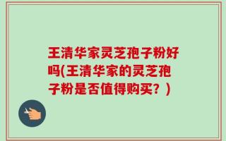 王清华家灵芝孢子粉好吗(王清华家的灵芝孢子粉是否值得购买？)