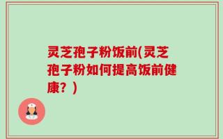 灵芝孢子粉饭前(灵芝孢子粉如何提高饭前健康？)