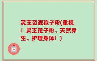 灵芝资源孢子粉(重视！灵芝孢子粉，天然养生，护理身体！)