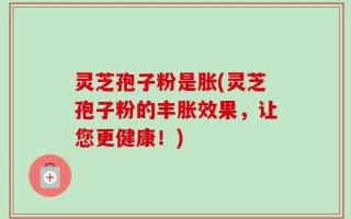 灵芝孢子粉是胀(灵芝孢子粉的丰胀效果，让您更健康！)