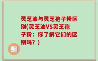 灵芝油与灵芝孢子粉区别(灵芝油VS灵芝孢子粉：你了解它们的区别吗？)