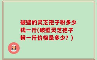 破壁的灵芝孢子粉多少钱一斤(破壁灵芝孢子粉一斤价格是多少？)