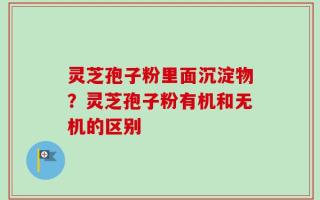 灵芝孢子粉里面沉淀物？灵芝孢子粉有机和无机的区别
